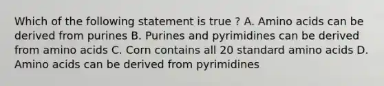 Which of the following statement is true ? A. Amino acids can be derived from purines B. Purines and pyrimidines can be derived from amino acids C. Corn contains all 20 standard amino acids D. Amino acids can be derived from pyrimidines