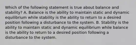 Which of the following statement is true about balance and stability? A. Balance is the ability to maintain static and dynamic equilibrium while stability is the ability to return to a desired position following a disturbance to the system. B. Stability is the ability to maintain static and dynamic equilibrium while balance is the ability to return to a desired position following a disturbance to the system.