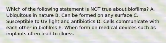 Which of the following statement is NOT true about biofilms? A. Ubiquitous in nature B. Can be formed on any surface C. Susceptible to UV light and antibiotics D. Cells communicate with each other in biofilms E. When form on medical devices such as implants often lead to illness