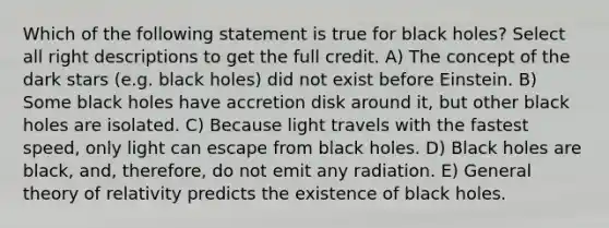 Which of the following statement is true for black holes? Select all right descriptions to get the full credit. A) The concept of the dark stars (e.g. black holes) did not exist before Einstein. B) Some black holes have accretion disk around it, but other black holes are isolated. C) Because light travels with the fastest speed, only light can escape from black holes. D) Black holes are black, and, therefore, do not emit any radiation. E) General theory of relativity predicts the existence of black holes.