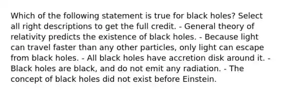 Which of the following statement is true for black holes? Select all right descriptions to get the full credit. - General theory of relativity predicts the existence of black holes. - Because light can travel faster than any other particles, only light can escape from black holes. - All black holes have accretion disk around it. - Black holes are black, and do not emit any radiation. - The concept of black holes did not exist before Einstein.