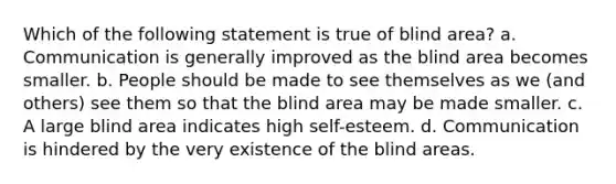 Which of the following statement is true of blind area? a. Communication is generally improved as the blind area becomes smaller. b. People should be made to see themselves as we (and others) see them so that the blind area may be made smaller. c. A large blind area indicates high self-esteem. d. Communication is hindered by the very existence of the blind areas.