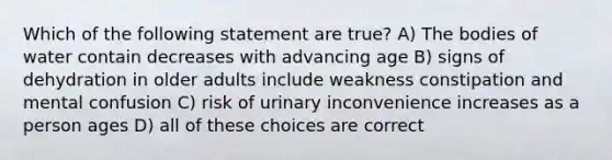 Which of the following statement are true? A) The bodies of water contain decreases with advancing age B) signs of dehydration in older adults include weakness constipation and mental confusion C) risk of urinary inconvenience increases as a person ages D) all of these choices are correct