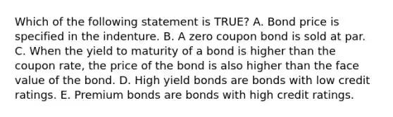 Which of the following statement is TRUE? A. Bond price is specified in the indenture. B. A zero coupon bond is sold at par. C. When the yield to maturity of a bond is higher than the coupon rate, the price of the bond is also higher than the face value of the bond. D. High yield bonds are bonds with low credit ratings. E. Premium bonds are bonds with high credit ratings.