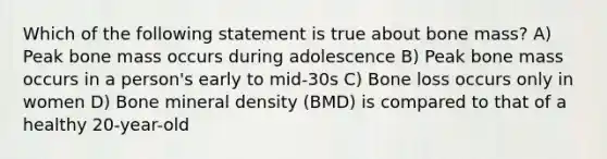 Which of the following statement is true about bone mass? A) Peak bone mass occurs during adolescence B) Peak bone mass occurs in a person's early to mid-30s C) Bone loss occurs only in women D) Bone mineral density (BMD) is compared to that of a healthy 20-year-old