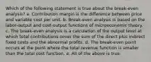 Which of the following statement is true about the break-even analysis? a. Contribution margin is the difference between price and variable cost per unit. b. Break-even analysis is based on the labor-output and cost-output functions of microeconomic theory. c. The break-even analysis is a calculation of the output level at which total contributions cover the sum of the direct plus indirect fixed costs and the abnormal profits. d. The break-even point occurs at the point where the total revenue function is smaller than the total cost function. e. All of the above is true.