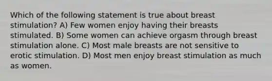 Which of the following statement is true about breast stimulation? A) Few women enjoy having their breasts stimulated. B) Some women can achieve orgasm through breast stimulation alone. C) Most male breasts are not sensitive to erotic stimulation. D) Most men enjoy breast stimulation as much as women.