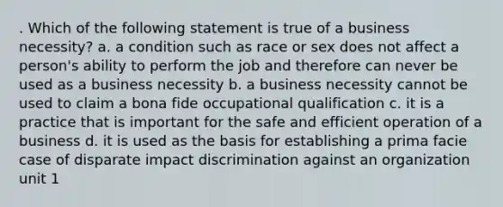 . Which of the following statement is true of a business necessity? a. a condition such as race or sex does not affect a person's ability to perform the job and therefore can never be used as a business necessity b. a business necessity cannot be used to claim a bona fide occupational qualification c. it is a practice that is important for the safe and efficient operation of a business d. it is used as the basis for establishing a prima facie case of disparate impact discrimination against an organization unit 1