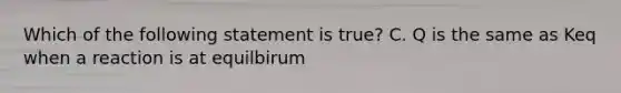 Which of the following statement is true? C. Q is the same as Keq when a reaction is at equilbirum