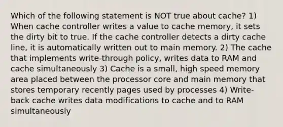 Which of the following statement is NOT true about cache? 1) When cache controller writes a value to cache memory, it sets the dirty bit to true. If the cache controller detects a dirty cache line, it is automatically written out to main memory. 2) The cache that implements write-through policy, writes data to RAM and cache simultaneously 3) Cache is a small, high speed memory area placed between the processor core and main memory that stores temporary recently pages used by processes 4) Write-back cache writes data modifications to cache and to RAM simultaneously