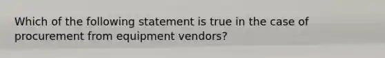 Which of the following statement is true in the case of procurement from equipment vendors?