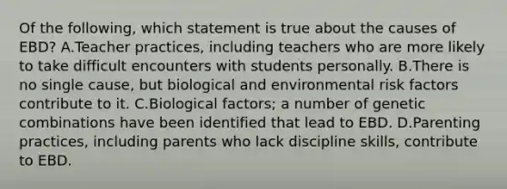 Of the​ following, which statement is true about the causes of​ EBD? A.Teacher​ practices, including teachers who are more likely to take difficult encounters with students personally. B.There is no single​ cause, but biological and environmental risk factors contribute to it. C.Biological​ factors; a number of genetic combinations have been identified that lead to EBD. D.Parenting​ practices, including parents who lack discipline​ skills, contribute to EBD.