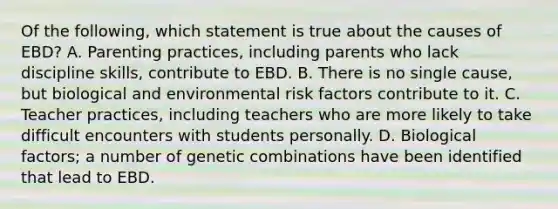 Of the​ following, which statement is true about the causes of​ EBD? A. Parenting​ practices, including parents who lack discipline​ skills, contribute to EBD. B. There is no single​ cause, but biological and environmental risk factors contribute to it. C. Teacher​ practices, including teachers who are more likely to take difficult encounters with students personally. D. Biological​ factors; a number of genetic combinations have been identified that lead to EBD.