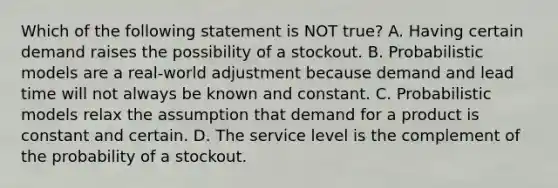 Which of the following statement is NOT​ true? A. Having certain demand raises the possibility of a stockout. B. Probabilistic models are a​ real-world adjustment because demand and lead time will not always be known and constant. C. Probabilistic models relax the assumption that demand for a product is constant and certain. D. The service level is the complement of the probability of a stockout.