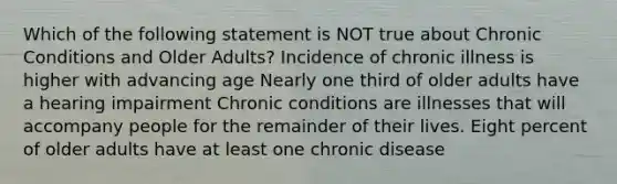 Which of the following statement is NOT true about Chronic Conditions and Older Adults? Incidence of chronic illness is higher with advancing age Nearly one third of older adults have a hearing impairment Chronic conditions are illnesses that will accompany people for the remainder of their lives. Eight percent of older adults have at least one chronic disease