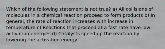 Which of the following statement is not true? a) All collisions of molecules in a chemical reaction proceed to form products b) In general, the rate of reaction increases with increase in temperature c) Reactions that proceed at a fast rate have low activation energies d) Catalysts speed up the reaction by lowering the activation energy