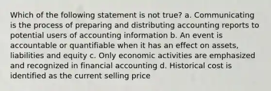 Which of the following statement is not true? a. Communicating is the process of preparing and distributing accounting reports to potential users of accounting information b. An event is accountable or quantifiable when it has an effect on assets, liabilities and equity c. Only economic activities are emphasized and recognized in financial accounting d. Historical cost is identified as the current selling price