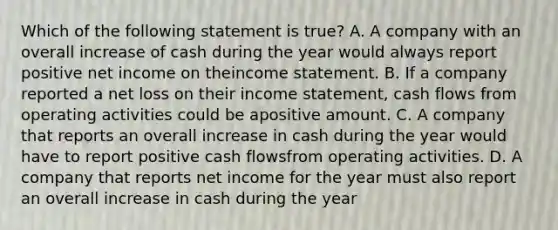 Which of the following statement is true? A. A company with an overall increase of cash during the year would always report positive net income on theincome statement. B. If a company reported a net loss on their income statement, cash flows from operating activities could be apositive amount. C. A company that reports an overall increase in cash during the year would have to report positive cash flowsfrom operating activities. D. A company that reports net income for the year must also report an overall increase in cash during the year