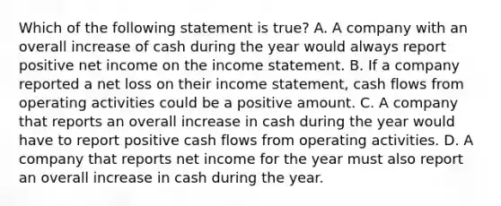 Which of the following statement is true? A. A company with an overall increase of cash during the year would always report positive net income on the income statement. B. If a company reported a net loss on their income statement, cash flows from operating activities could be a positive amount. C. A company that reports an overall increase in cash during the year would have to report positive cash flows from operating activities. D. A company that reports net income for the year must also report an overall increase in cash during the year.