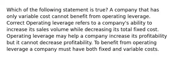 Which of the following statement is true? A company that has only variable cost cannot benefit from operating leverage. Correct Operating leverage refers to a company's ability to increase its sales volume while decreasing its total fixed cost. Operating leverage may help a company increase its profitability but it cannot decrease profitability. To benefit from operating leverage a company must have both fixed and variable costs.