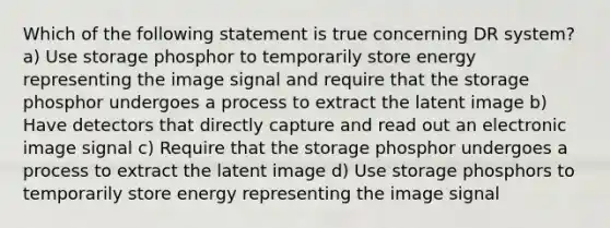 Which of the following statement is true concerning DR system? a) Use storage phosphor to temporarily store energy representing the image signal and require that the storage phosphor undergoes a process to extract the latent image b) Have detectors that directly capture and read out an electronic image signal c) Require that the storage phosphor undergoes a process to extract the latent image d) Use storage phosphors to temporarily store energy representing the image signal