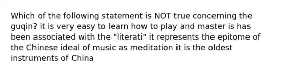 Which of the following statement is NOT true concerning the guqin? it is very easy to learn how to play and master is has been associated with the "literati" it represents the epitome of the Chinese ideal of music as meditation it is the oldest instruments of China