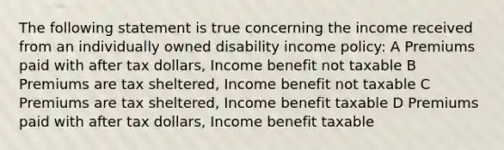 The following statement is true concerning the income received from an individually owned disability income policy: A Premiums paid with after tax dollars, Income benefit not taxable B Premiums are tax sheltered, Income benefit not taxable C Premiums are tax sheltered, Income benefit taxable D Premiums paid with after tax dollars, Income benefit taxable