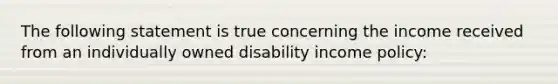 The following statement is true concerning the income received from an individually owned disability income policy: