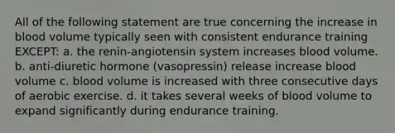 All of the following statement are true concerning the increase in blood volume typically seen with consistent endurance training EXCEPT: a. the renin-angiotensin system increases blood volume. b. anti-diuretic hormone (vasopressin) release increase blood volume c. blood volume is increased with three consecutive days of aerobic exercise. d. it takes several weeks of blood volume to expand significantly during endurance training.