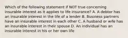 Which of the following statement if NOT true concerning insurable interest as it applies to life insurance? A. A debtor has an insurable interest in the life of a lender B. Business partners have an insurable interest in each other C. A husband or wife has an insurable interest in their spouse D. An individual has an insurable interest in his or her own life