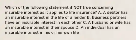 Which of the following statement if NOT true concerning insurable interest as it applies to life insurance? A. A debtor has an insurable interest in the life of a lender B. Business partners have an insurable interest in each other C. A husband or wife has an insurable interest in their spouse D. An individual has an insurable interest in his or her own life