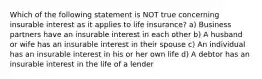 Which of the following statement is NOT true concerning insurable interest as it applies to life insurance? a) Business partners have an insurable interest in each other b) A husband or wife has an insurable interest in their spouse c) An individual has an insurable interest in his or her own life d) A debtor has an insurable interest in the life of a lender