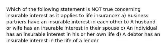 Which of the following statement is NOT true concerning insurable interest as it applies to life insurance? a) Business partners have an insurable interest in each other b) A husband or wife has an insurable interest in their spouse c) An individual has an insurable interest in his or her own life d) A debtor has an insurable interest in the life of a lender