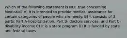 Which of the following statement is NOT true concerning Medicaid? A) It is intended to provide medical assistance for certain categories of people who are needy. B) It consists of 3 parts: Part A-hospitalization, Part B- doctors services, and Part C- disability income C) It is a state program D) It is funded by state and federal taxes