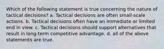 Which of the following statement is true concerning the nature of tactical decisions? a. Tactical decisions are often small-scale actions. b. Tactical decisions often have an immediate or limited end in view. c. Tactical decisions should support alternatives that result in long-term competitive advantage. d. all of the above statements are true.