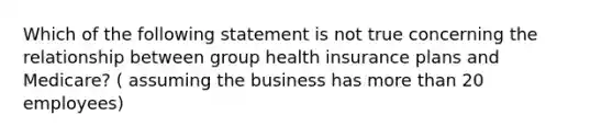 Which of the following statement is not true concerning the relationship between group health insurance plans and Medicare? ( assuming the business has more than 20 employees)