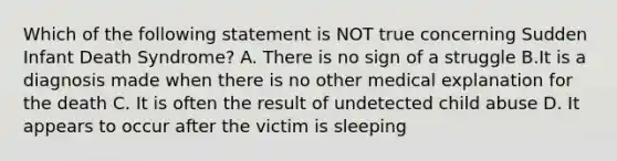 Which of the following statement is NOT true concerning Sudden Infant Death Syndrome? A. There is no sign of a struggle B.It is a diagnosis made when there is no other medical explanation for the death C. It is often the result of undetected child abuse D. It appears to occur after the victim is sleeping