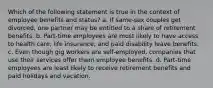 Which of the following statement is true in the context of employee benefits and status? a. If same-sex couples get divorced, one partner may be entitled to a share of retirement benefits. b. Part-time employees are most likely to have access to health care, life insurance, and paid disability leave benefits. c. Even though gig workers are self-employed, companies that use their services offer them employee benefits. d. Part-time employees are least likely to receive retirement benefits and paid holidays and vacation.