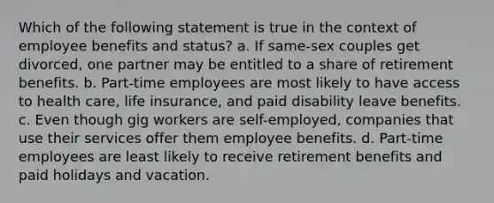 Which of the following statement is true in the context of <a href='https://www.questionai.com/knowledge/kuJjXqgOK1-employee-benefits' class='anchor-knowledge'>employee benefits</a> and status? a. If same-sex couples get divorced, one partner may be entitled to a share of retirement benefits. b. Part-time employees are most likely to have <a href='https://www.questionai.com/knowledge/kn0c8IKgR7-access-to-health-care' class='anchor-knowledge'>access to health care</a>, <a href='https://www.questionai.com/knowledge/kwvuu0uLdT-life-insurance' class='anchor-knowledge'>life insurance</a>, and paid disability leave benefits. c. Even though gig workers are self-employed, companies that use their services offer them employee benefits. d. Part-time employees are least likely to receive retirement benefits and paid holidays and vacation.