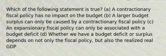 Which of the following statement is true? (a) A contractionary <a href='https://www.questionai.com/knowledge/kPTgdbKdvz-fiscal-policy' class='anchor-knowledge'>fiscal policy</a> has no impact on the budget (b) A larger budget surplus can only be caused by a contractionary fiscal policy (c) An expansionary fiscal policy can only be associated with a budget deficit (d) Whether we have a budget deficit or surplus depends on not only the fiscal policy, but also the realized real GDP