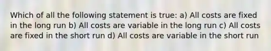 Which of all the following statement is true: a) All costs are fixed in the long run b) All costs are variable in the long run c) All costs are fixed in the short run d) All costs are variable in the short run