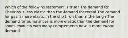 ​Which of the following statement is true? ​The demand for Cheerios is less elastic than the demand for cereal ​The demand for gas is more elastic in the short-run than in the long-r ​The demand for puma shoes is more elastic than the demand for shoes ​Products with many complements have a more elastic demand