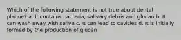 Which of the following statement is not true about dental plaque? a. It contains bacteria, salivary debris and glucan b. It can wash away with saliva c. It can lead to cavities d. It is initially formed by the production of glucan