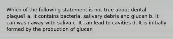 Which of the following statement is not true about dental plaque? a. It contains bacteria, salivary debris and glucan b. It can wash away with saliva c. It can lead to cavities d. It is initially formed by the production of glucan