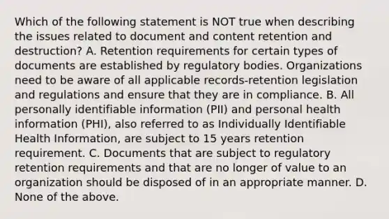 Which of the following statement is NOT true when describing the issues related to document and content retention and destruction? A. Retention requirements for certain types of documents are established by regulatory bodies. Organizations need to be aware of all applicable records-retention legislation and regulations and ensure that they are in compliance. B. All personally identifiable information (PII) and personal health information (PHI), also referred to as Individually Identifiable Health Information, are subject to 15 years retention requirement. C. Documents that are subject to regulatory retention requirements and that are no longer of value to an organization should be disposed of in an appropriate manner. D. None of the above.