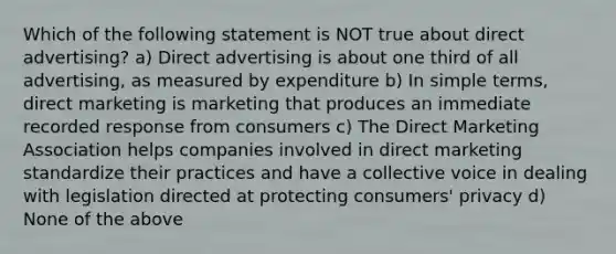 Which of the following statement is NOT true about direct advertising? a) Direct advertising is about one third of all advertising, as measured by expenditure b) In simple terms, direct marketing is marketing that produces an immediate recorded response from consumers c) The Direct Marketing Association helps companies involved in direct marketing standardize their practices and have a collective voice in dealing with legislation directed at protecting consumers' privacy d) None of the above