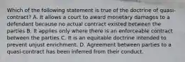 Which of the following statement is true of the doctrine of quasi-contract? A. It allows a court to award monetary damages to a defendant because no actual contract existed between the parties B. It applies only where there is an enforceable contract between the parties C. It is an equitable doctrine intended to prevent unjust enrichment. D. Agreement between parties to a quasi-contract has been inferred from their conduct.