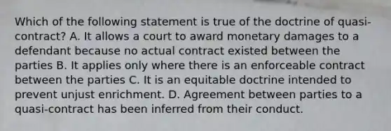 Which of the following statement is true of the doctrine of quasi-contract? A. It allows a court to award monetary damages to a defendant because no actual contract existed between the parties B. It applies only where there is an enforceable contract between the parties C. It is an equitable doctrine intended to prevent unjust enrichment. D. Agreement between parties to a quasi-contract has been inferred from their conduct.