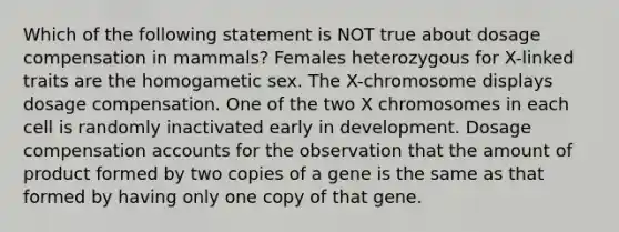 Which of the following statement is NOT true about dosage compensation in mammals? Females heterozygous for X-linked traits are the homogametic sex. The X-chromosome displays dosage compensation. One of the two X chromosomes in each cell is randomly inactivated early in development. Dosage compensation accounts for the observation that the amount of product formed by two copies of a gene is the same as that formed by having only one copy of that gene.