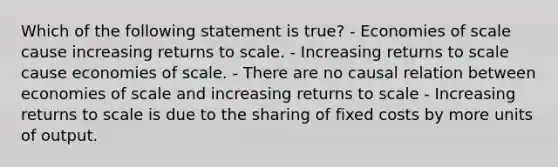 Which of the following statement is true? - Economies of scale cause increasing returns to scale. - Increasing returns to scale cause economies of scale. - There are no causal relation between economies of scale and increasing returns to scale - Increasing returns to scale is due to the sharing of fixed costs by more units of output.